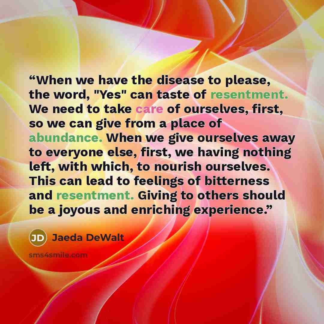 “When we have the disease to please, the word, "Yes" can taste of resentment. We need to take care of ourselves, first, so we can give from a place of abundance. When we give ourselves away to everyone else, first, we having nothing left, with which, to nourish ourselves. This can lead to feelings…” quote by Jaeda DeWalt