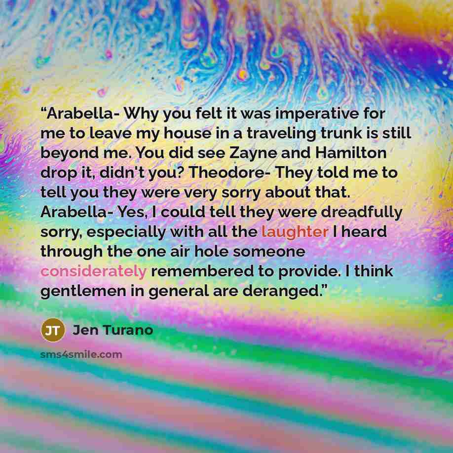 “Arabella- Why you felt it was imperative for me to leave my house in a traveling trunk is still beyond me. You did see Zayne and Hamilton drop it, didn't you? Theodore- They told me to tell you they were very sorry about that. Arabella- Yes, I could tell they were dreadfully sorry, especially with…” quote by Jen Turano