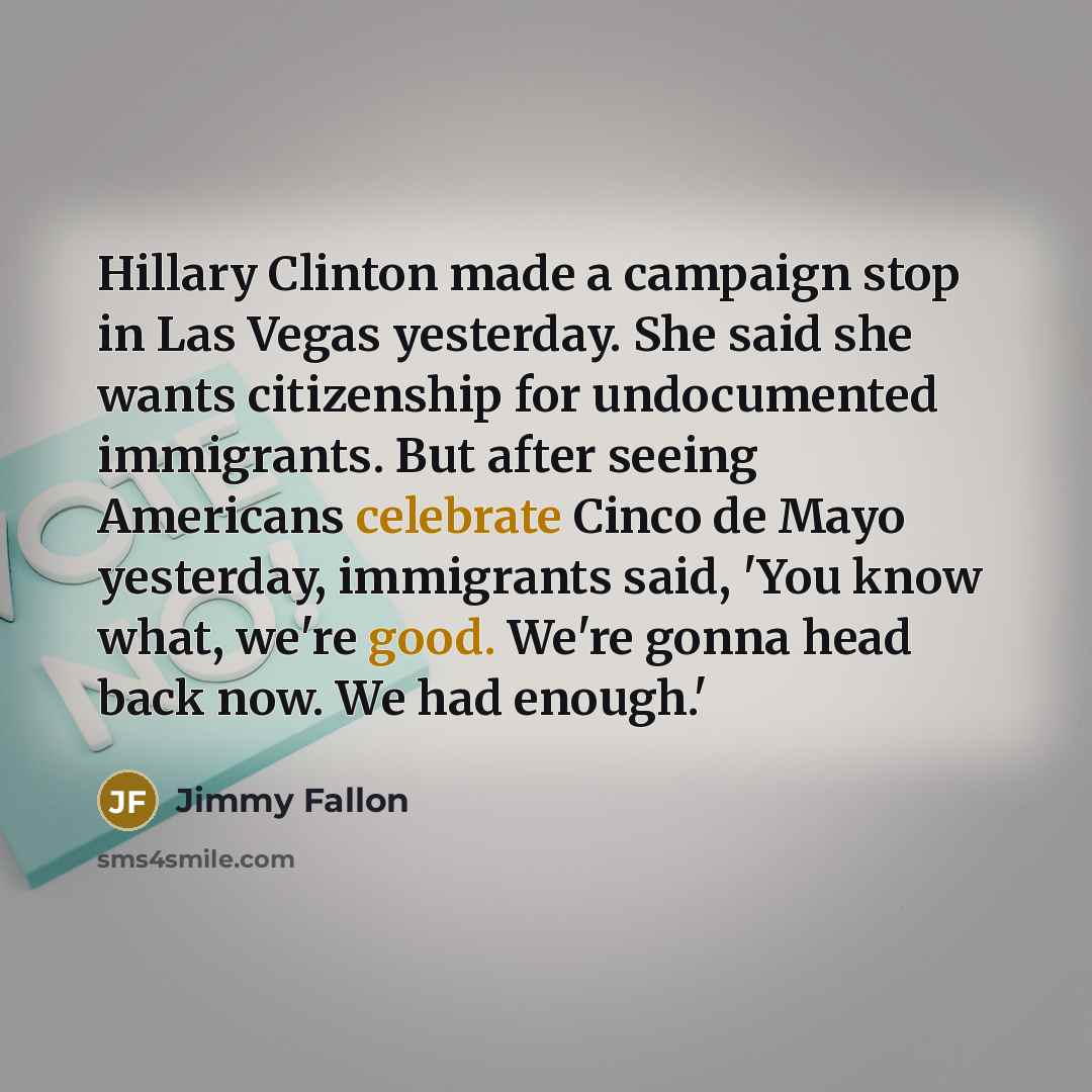 “Hillary Clinton made a campaign stop in Las Vegas yesterday. She said she wants citizenship for undocumented immigrants. But after seeing Americans celebrate Cinco de Mayo yesterday, immigrants said, 'You know what, we're good. We're gonna head back now. We had enough.'” quote by Jimmy Fallon