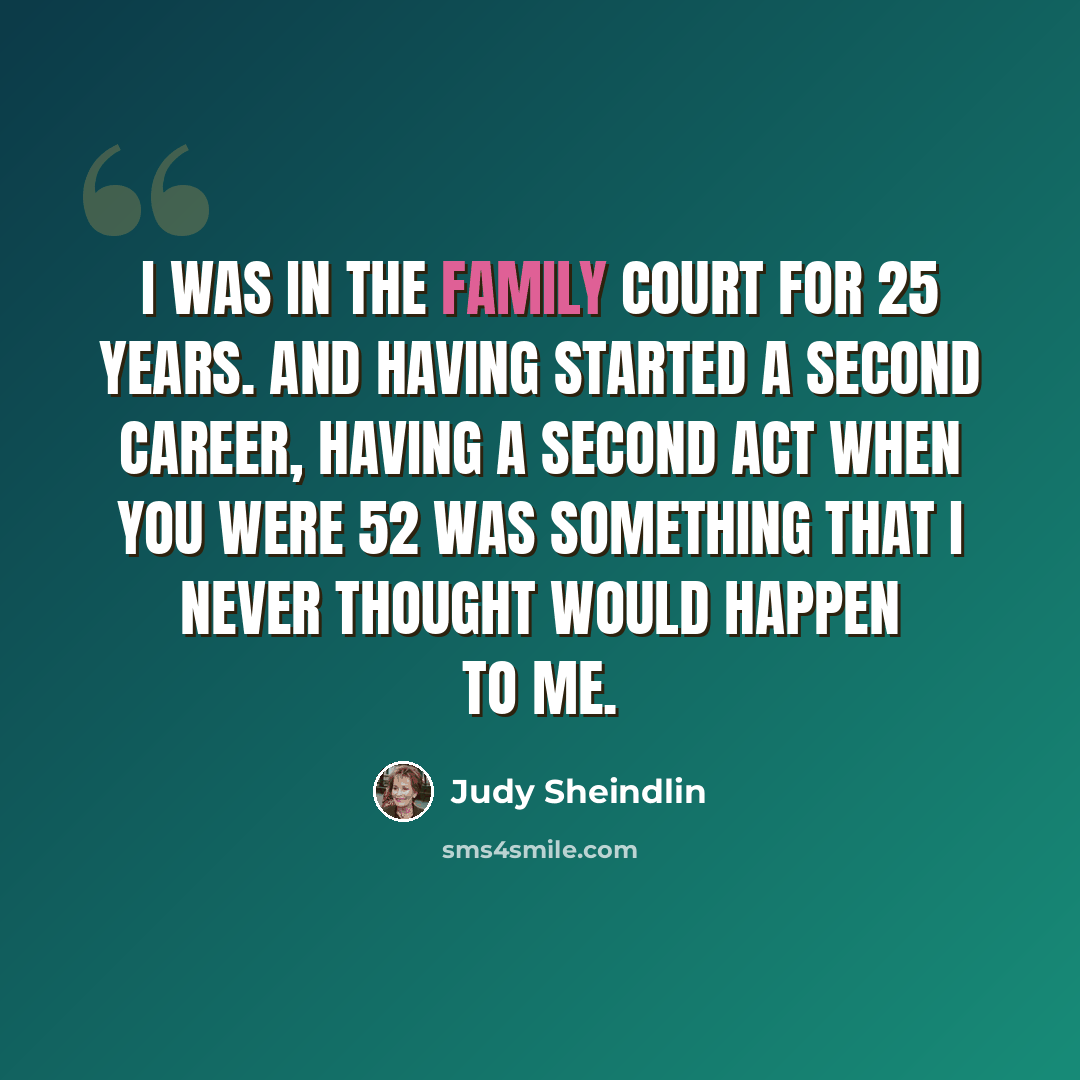 “I was in the family court for 25 years. And having started a second career, having a second act when you were 52 was something that I never thought would happen to me.” quote by Judy Sheindlin