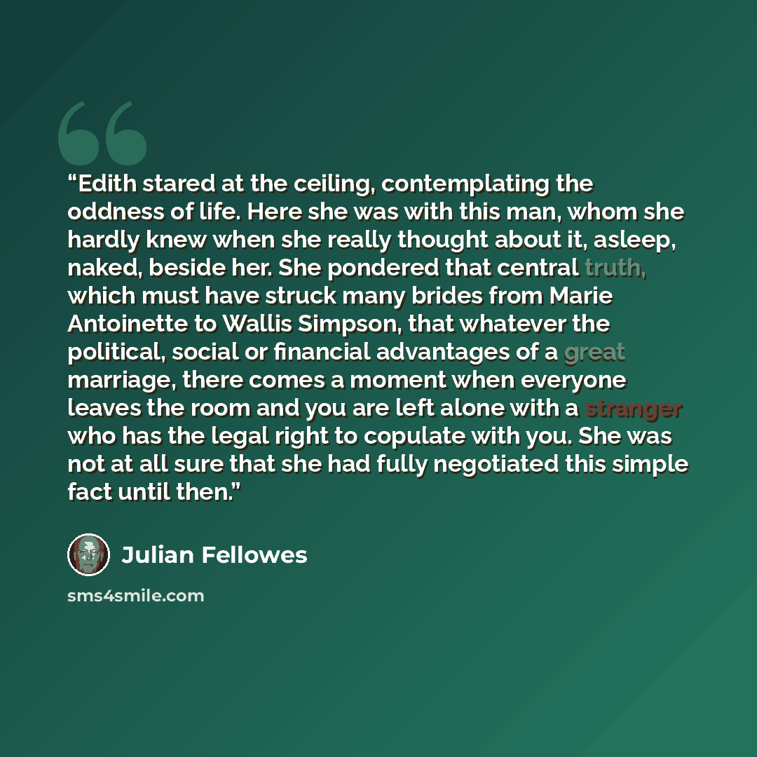 “Edith stared at the ceiling, contemplating the oddness of life. Here she was with this man, whom she hardly knew when she really thought about it, asleep, naked, beside her. She pondered that central truth, which must have struck many brides from Marie Antoinette to Wallis Simpson, that whatever…” quote by Julian Fellowes