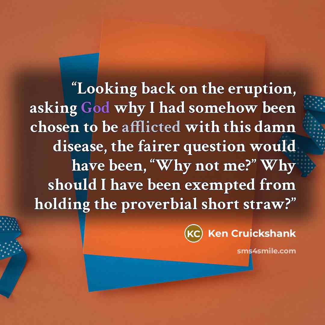“Looking back on the eruption, asking God why I had somehow been chosen to be afflicted with this damn disease, the fairer question would have been, “Why not me?” Why should I have been exempted from holding the proverbial short straw?” quote by Ken Cruickshank