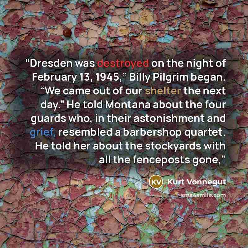 “Dresden was destroyed on the night of February 13, 1945,” Billy Pilgrim began. “We came out of our shelter the next day.” He told Montana about the four guards who, in their astonishment and grief, resembled a barbershop quartet. He told her about the stockyards with all the fenceposts gone,” quote by Kurt Vonnegut