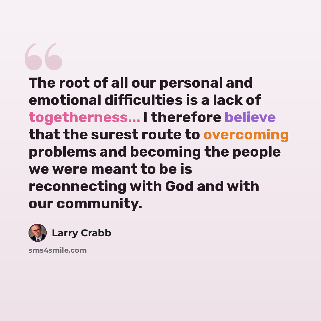 “The root of all our personal and emotional difficulties is a lack of togetherness... I therefore believe that the surest route to overcoming problems and becoming the people we were meant to be is reconnecting with God and with our community.” quote by Larry Crabb