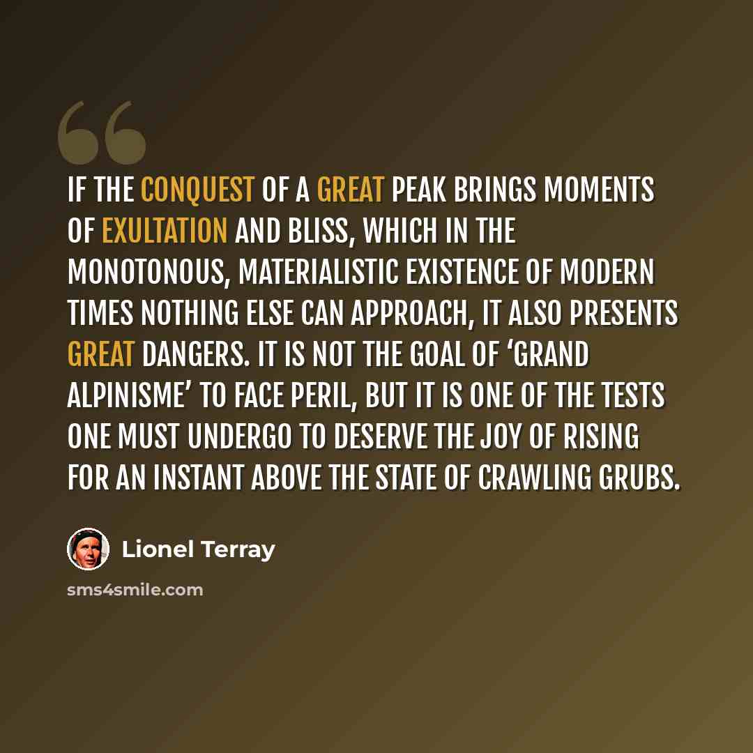 “If the conquest of a great peak brings moments of exultation and bliss, which in the monotonous, materialistic existence of modern times nothing else can approach, it also presents great dangers. It is not the goal of ‘grand alpinisme’ to face peril, but it is one of the tests one must undergo to…” quote by Lionel Terray