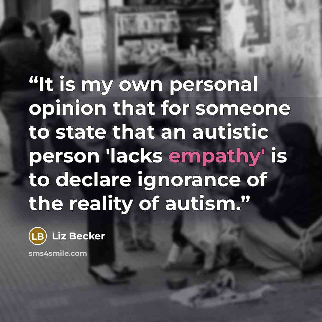“It is my own personal opinion that for someone to state that an autistic person 'lacks empathy' is to declare ignorance of the reality of autism.” quote by Liz Becker