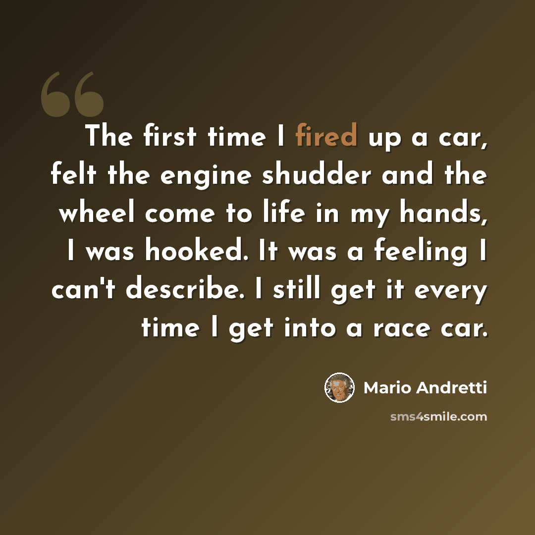 “The first time I fired up a car, felt the engine shudder and the wheel come to life in my hands, I was hooked. It was a feeling I can't describe. I still get it every time I get into a race car.” quote by Mario Andretti