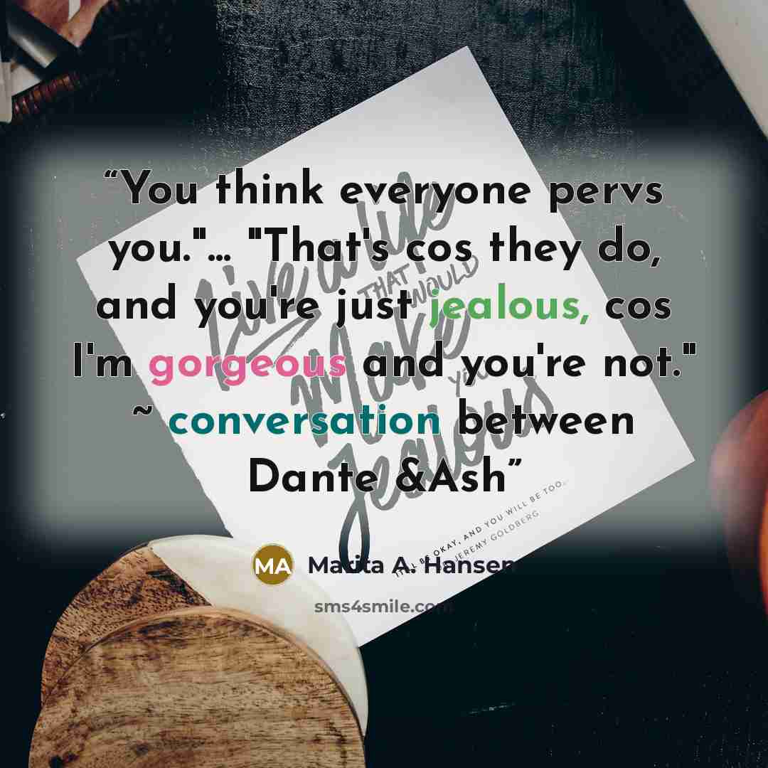 “You think everyone pervs you."... "That's cos they do, and you're just jealous, cos I'm gorgeous and you're not." ~ conversation between Dante &Ash” quote by Marita A. Hansen
