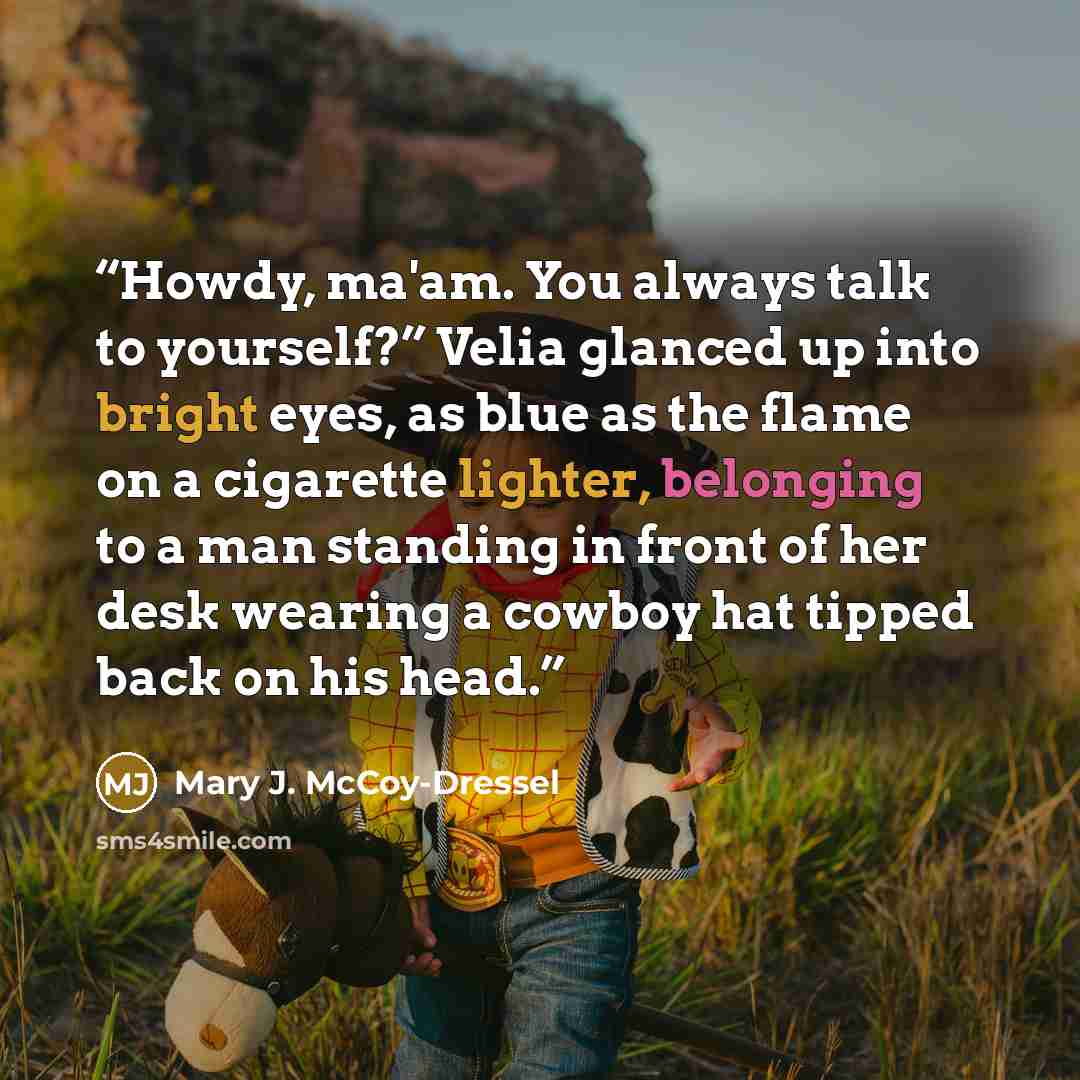 “Howdy, ma'am. You always talk to yourself?” Velia glanced up into bright eyes, as blue as the flame on a cigarette lighter, belonging to a man standing in front of her desk wearing a cowboy hat tipped back on his head.” quote by Mary J. McCoy-Dressel