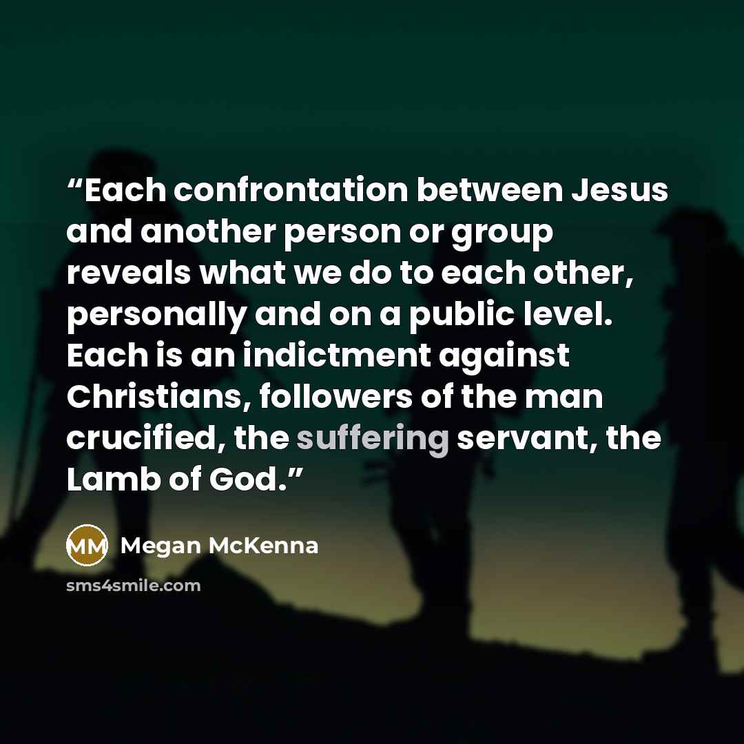 “Each confrontation between Jesus and another person or group reveals what we do to each other, personally and on a public level. Each is an indictment against Christians, followers of the man crucified, the suffering servant, the Lamb of God.” quote by Megan McKenna