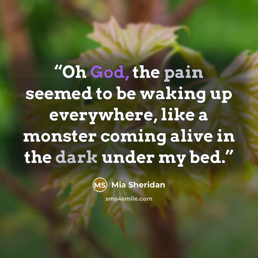 “Oh God, the pain seemed to be waking up everywhere, like a monster coming alive in the dark under my bed.” quote by Mia Sheridan