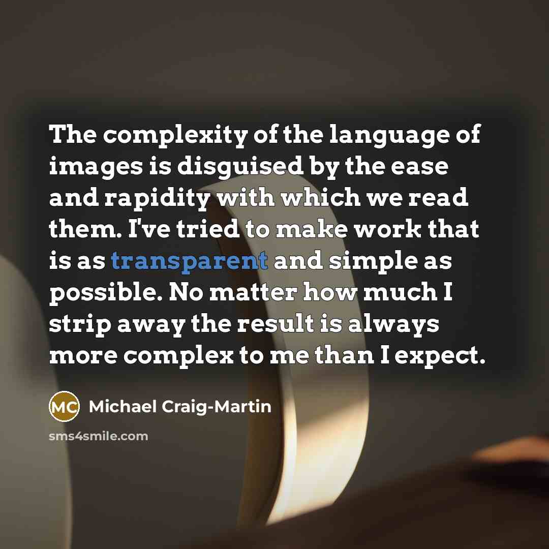 “The complexity of the language of images is disguised by the ease and rapidity with which we read them. I've tried to make work that is as transparent and simple as possible. No matter how much I strip away the result is always more complex to me than I expect.” quote by Michael Craig-Martin