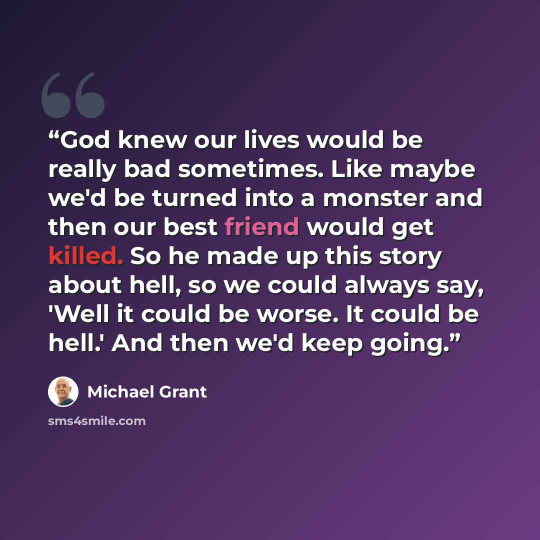 “God knew our lives would be really bad sometimes. Like maybe we'd be turned into a monster and then our best friend would get killed. So he made up this story about hell, so we could always say, 'Well it could be worse. It could be hell.' And then we'd keep going.” quote by Michael Grant