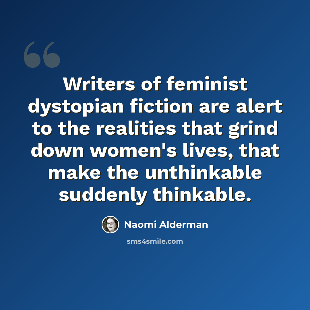 “Writers of feminist dystopian fiction are alert to the realities that grind down women's lives, that make the unthinkable suddenly thinkable.” quote by Naomi Alderman