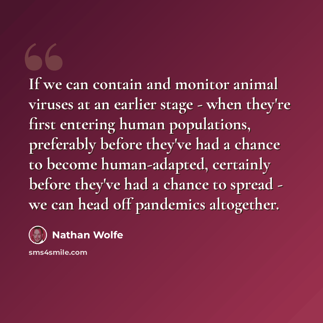 “If we can contain and monitor animal viruses at an earlier stage - when they're first entering human populations, preferably before they've had a chance to become human-adapted, certainly before they've had a chance to spread - we can head off pandemics altogether.” quote by Nathan Wolfe