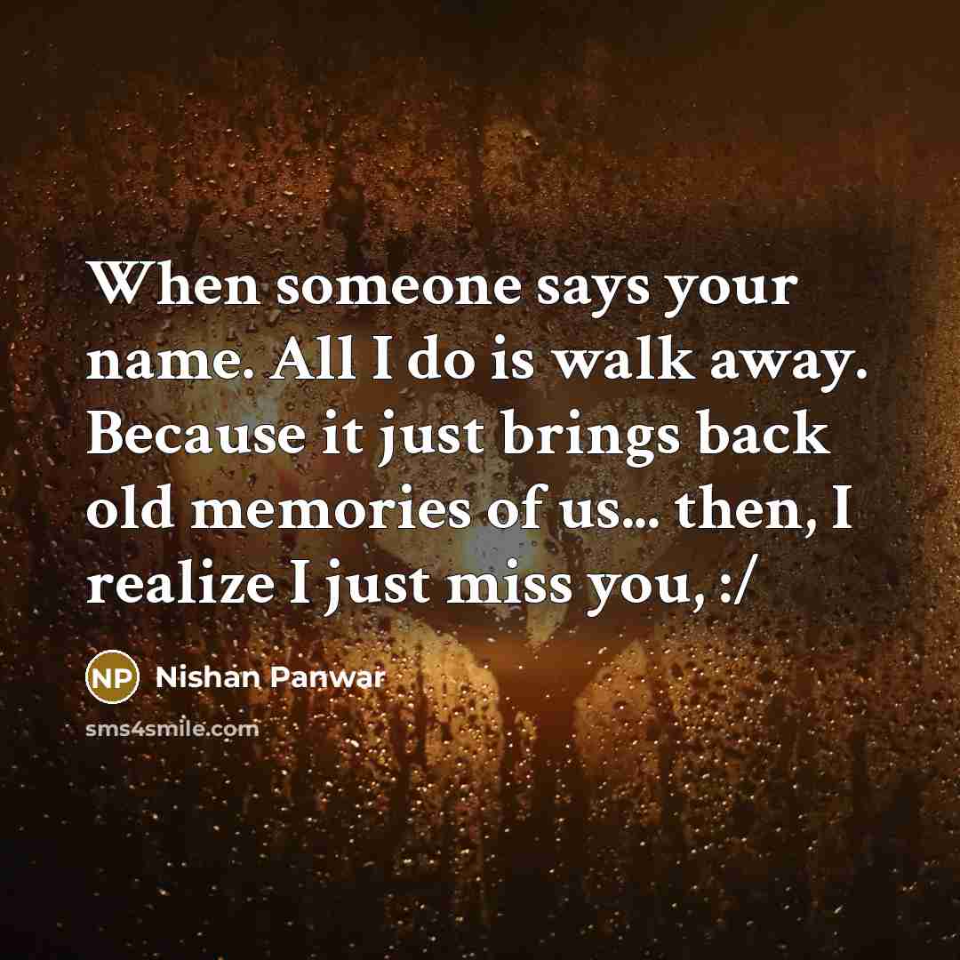 “When someone says your name. All I do is walk away. Because it just brings back old memories of us... then, I realize I just miss you, :/” quote by Nishan Panwar