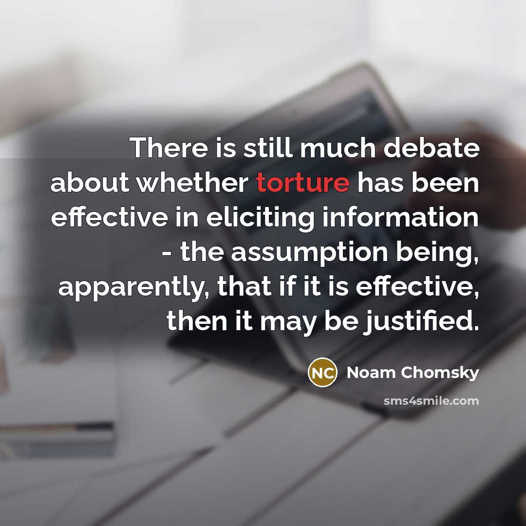 “There is still much debate about whether torture has been effective in eliciting information - the assumption being, apparently, that if it is effective, then it may be justified.” quote by Noam Chomsky