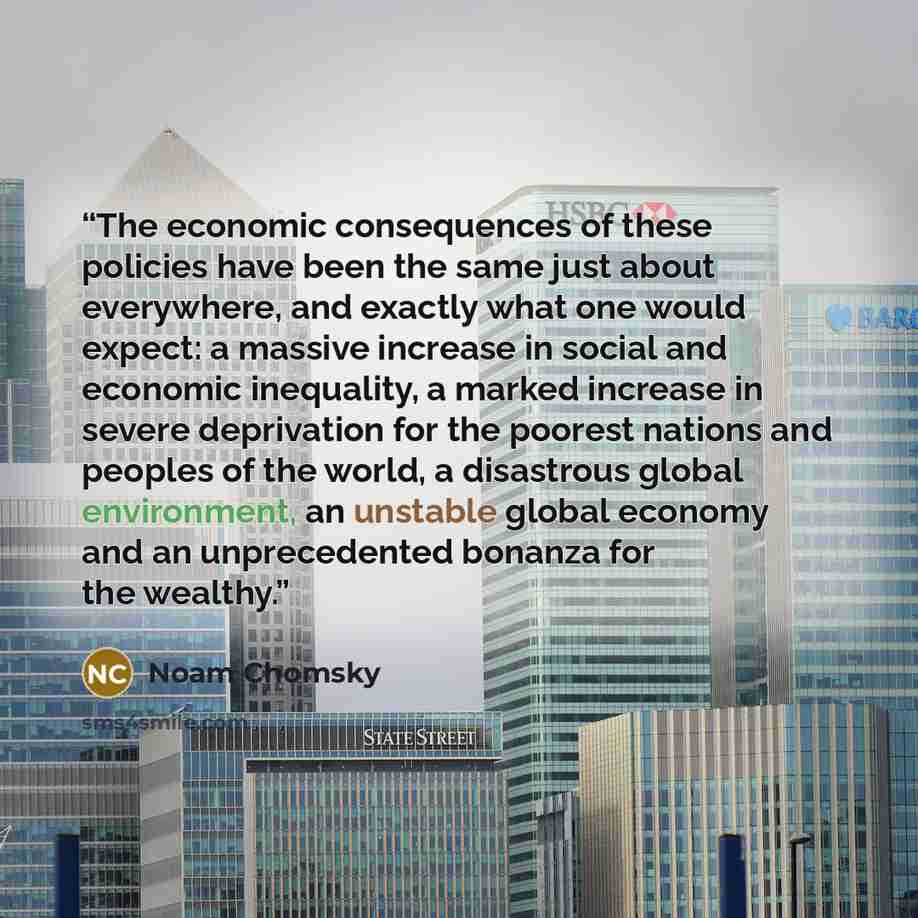 “The economic consequences of these policies have been the same just about everywhere, and exactly what one would expect: a massive increase in social and economic inequality, a marked increase in severe deprivation for the poorest nations and peoples of the world, a disastrous global environment…” quote by Noam Chomsky