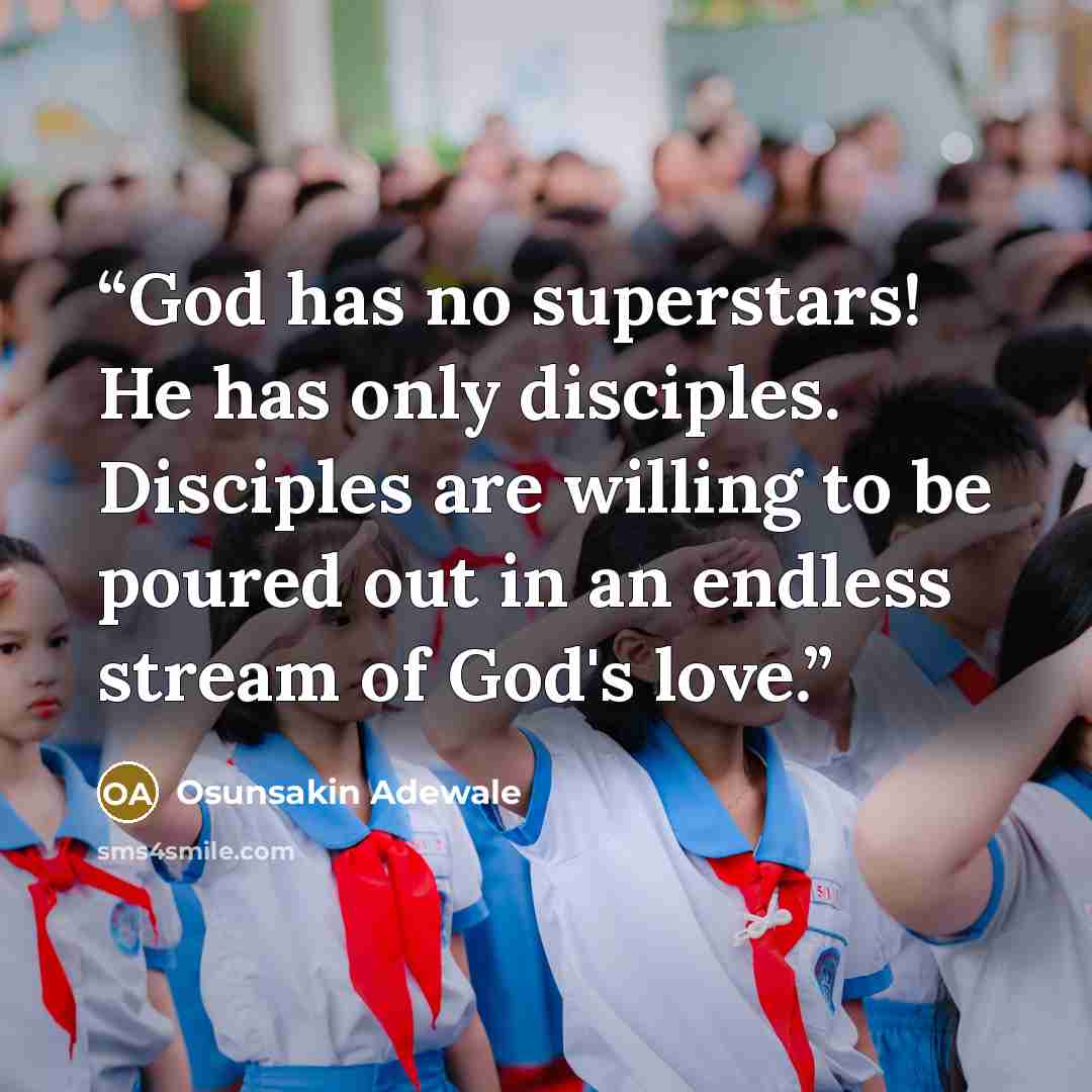 “God has no superstars! He has only disciples. Disciples are willing to be poured out in an endless stream of God's love.” quote by Osunsakin Adewale