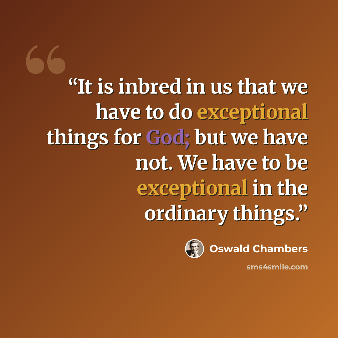 “It is inbred in us that we have to do exceptional things for God; but we have not. We have to be exceptional in the ordinary things.” quote by Oswald Chambers