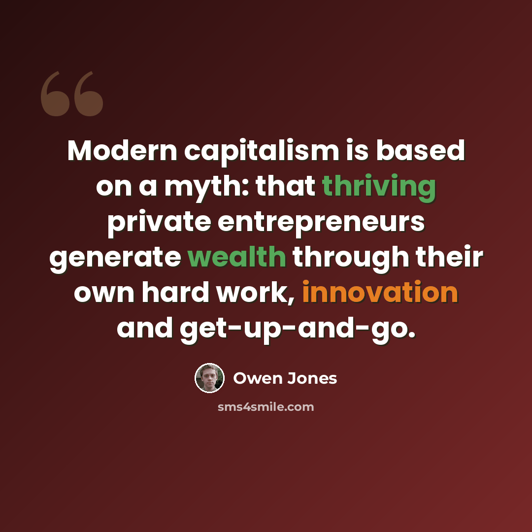 “Modern capitalism is based on a myth: that thriving private entrepreneurs generate wealth through their own hard work, innovation and get-up-and-go.” quote by Owen Jones