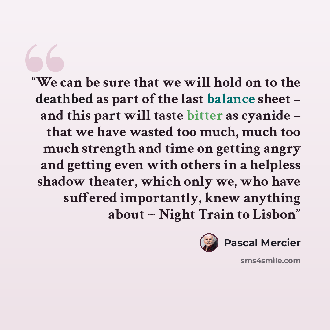 “We can be sure that we will hold on to the deathbed as part of the last balance sheet – and this part will taste bitter as cyanide – that we have wasted too much, much too much strength and time on getting angry and getting even with others in a helpless shadow theater, which only we, who have…” quote by Pascal Mercier