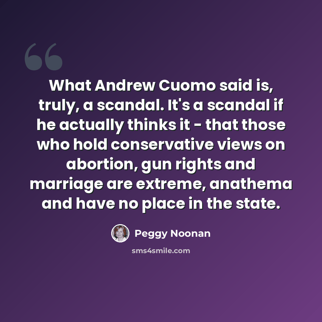 “What Andrew Cuomo said is, truly, a scandal. It's a scandal if he actually thinks it - that those who hold conservative views on abortion, gun rights and marriage are extreme, anathema and have no place in the state.” quote by Peggy Noonan