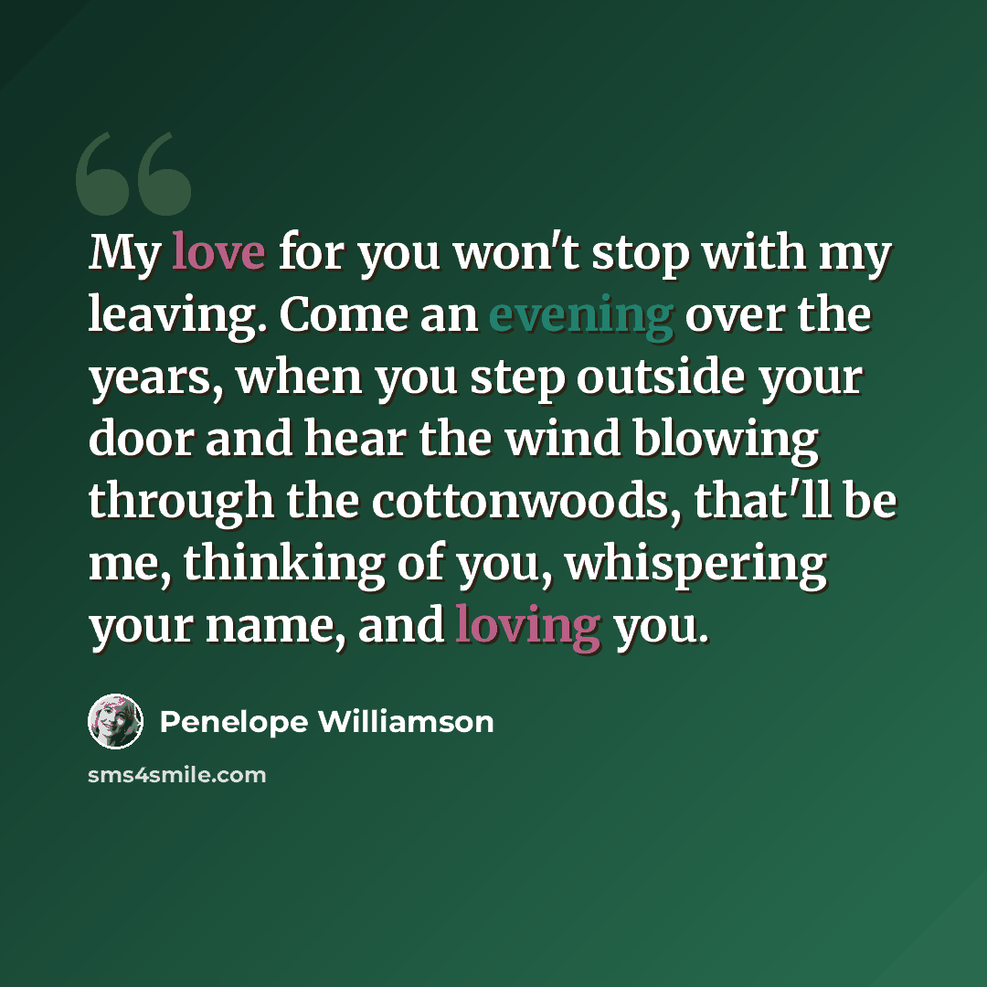 “My love for you won't stop with my leaving. Come an evening over the years, when you step outside your door and hear the wind blowing through the cottonwoods, that'll be me, thinking of you, whispering your name, and loving you.” quote by Penelope Williamson