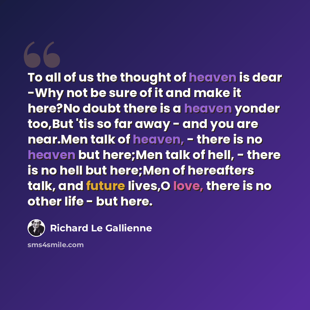 “To all of us the thought of heaven is dear -Why not be sure of it and make it here?No doubt there is a heaven yonder too,But 'tis so far away - and you are near.Men talk of heaven, - there is no heaven but here;Men talk of hell, - there is no hell but here;Men of hereafters talk, and future…” quote by Richard Le Gallienne