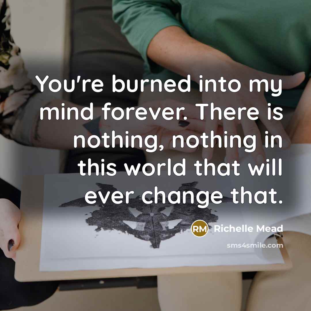 “You're burned into my mind forever. There is nothing, nothing in this world that will ever change that.” quote by Richelle Mead