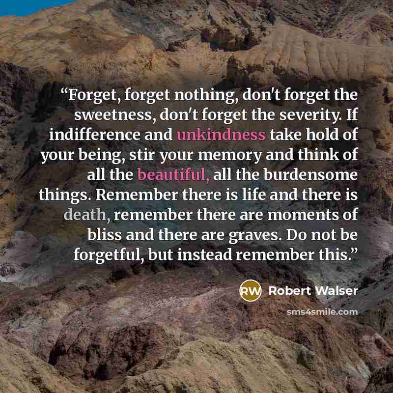 “Forget, forget nothing, don't forget the sweetness, don't forget the severity. If indifference and unkindness take hold of your being, stir your memory and think of all the beautiful, all the burdensome things. Remember there is life and there is death, remember there are moments of bliss and…” quote by Robert Walser