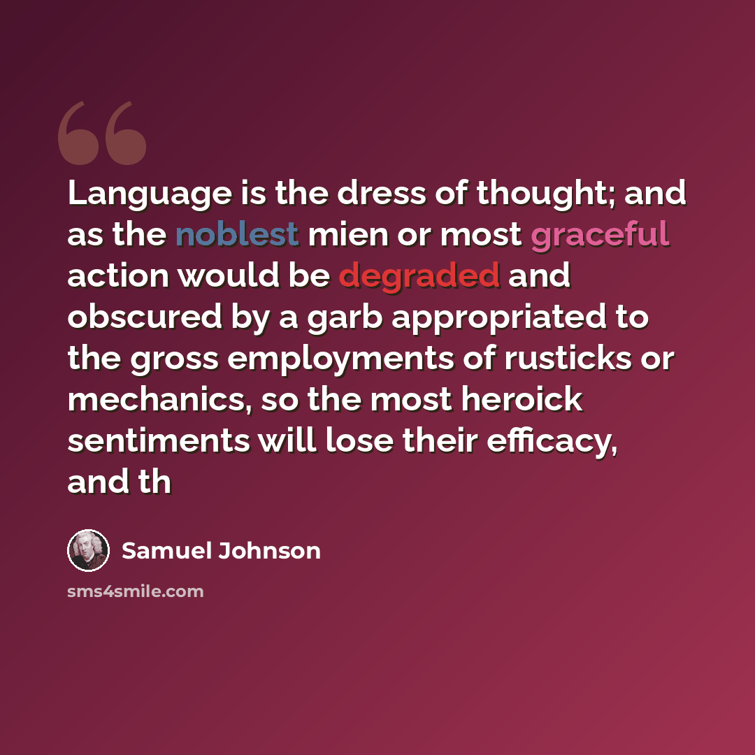 “Language is the dress of thought; and as the noblest mien or most graceful action would be degraded and obscured by a garb appropriated to the gross employments of rusticks or mechanics, so the most heroick sentiments will lose their efficacy, and th” quote by Samuel Johnson