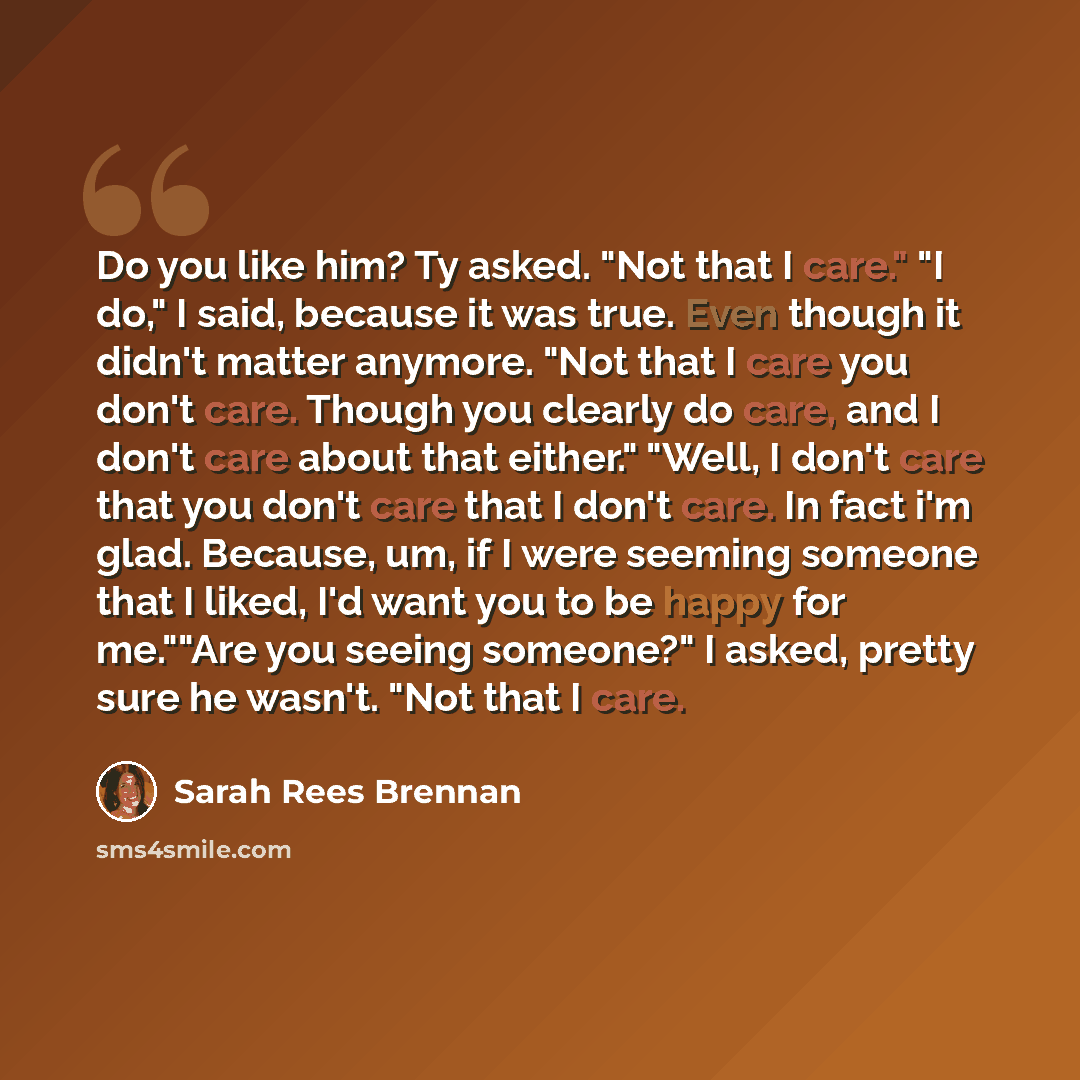 “Do you like him? Ty asked. "Not that I care." "I do," I said, because it was true. Even though it didn't matter anymore. "Not that I care you don't care. Though you clearly do care, and I don't care about that either." "Well, I don't care that you don't care that I don't care. In fact i'm glad…” quote by Sarah Rees Brennan