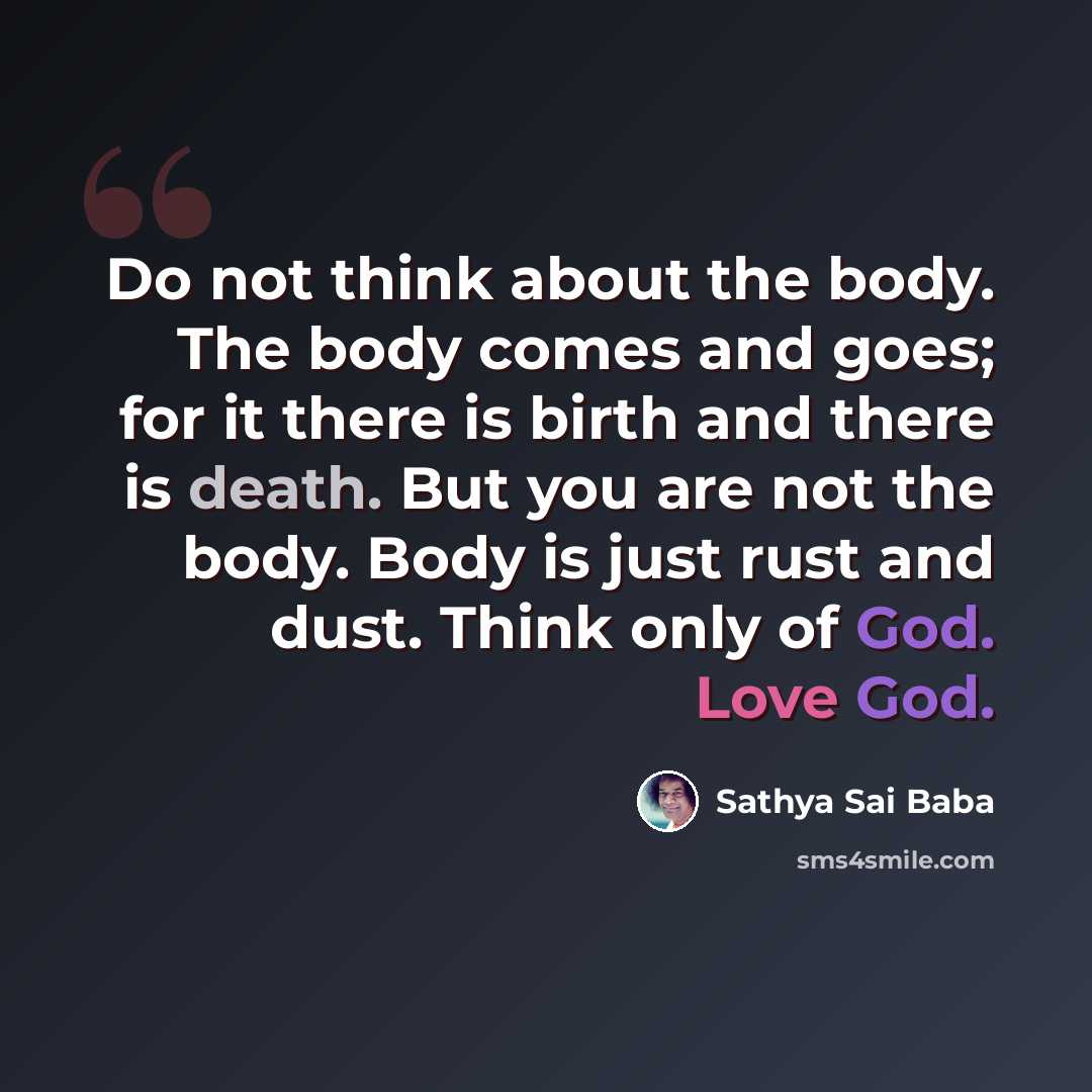 “Do not think about the body. The body comes and goes; for it there is birth and there is death. But you are not the body. Body is just rust and dust. Think only of God. Love God.” quote by Sathya Sai Baba