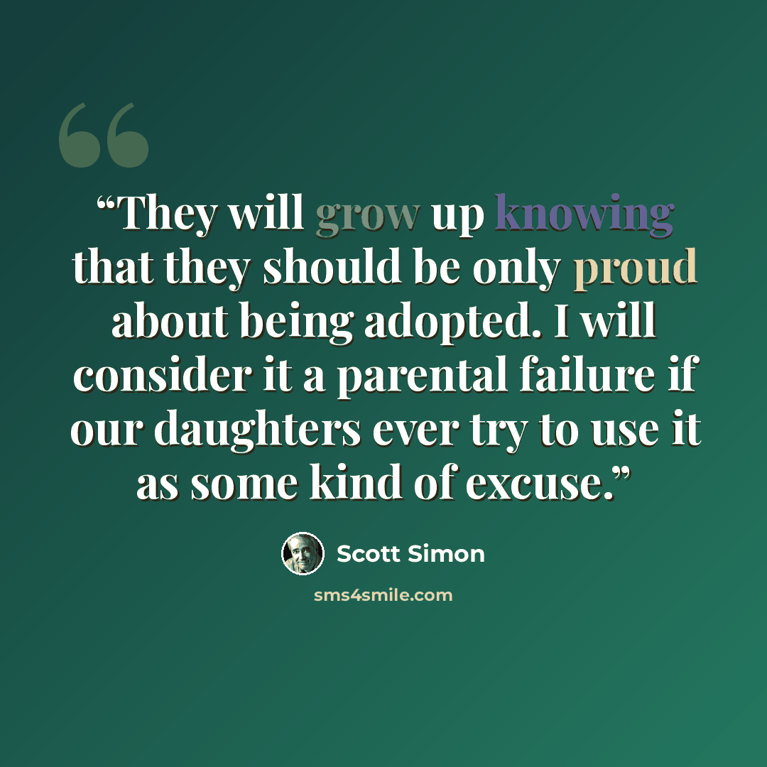 “They will grow up knowing that they should be only proud about being adopted. I will consider it a parental failure if our daughters ever try to use it as some kind of excuse.” quote by Scott Simon