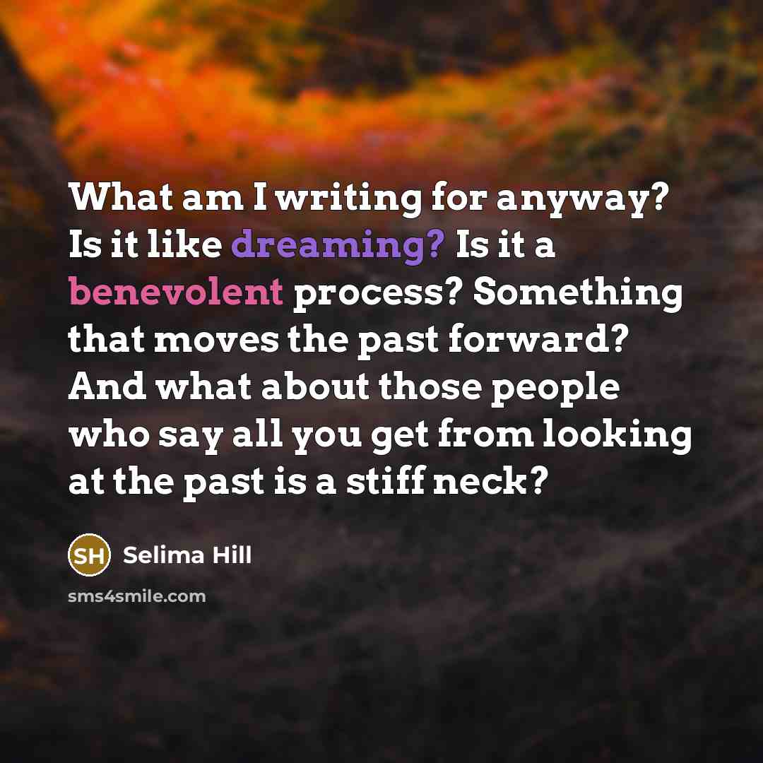 “What am I writing for anyway? Is it like dreaming? Is it a benevolent process? Something that moves the past forward? And what about those people who say all you get from looking at the past is a stiff neck?” quote by Selima Hill