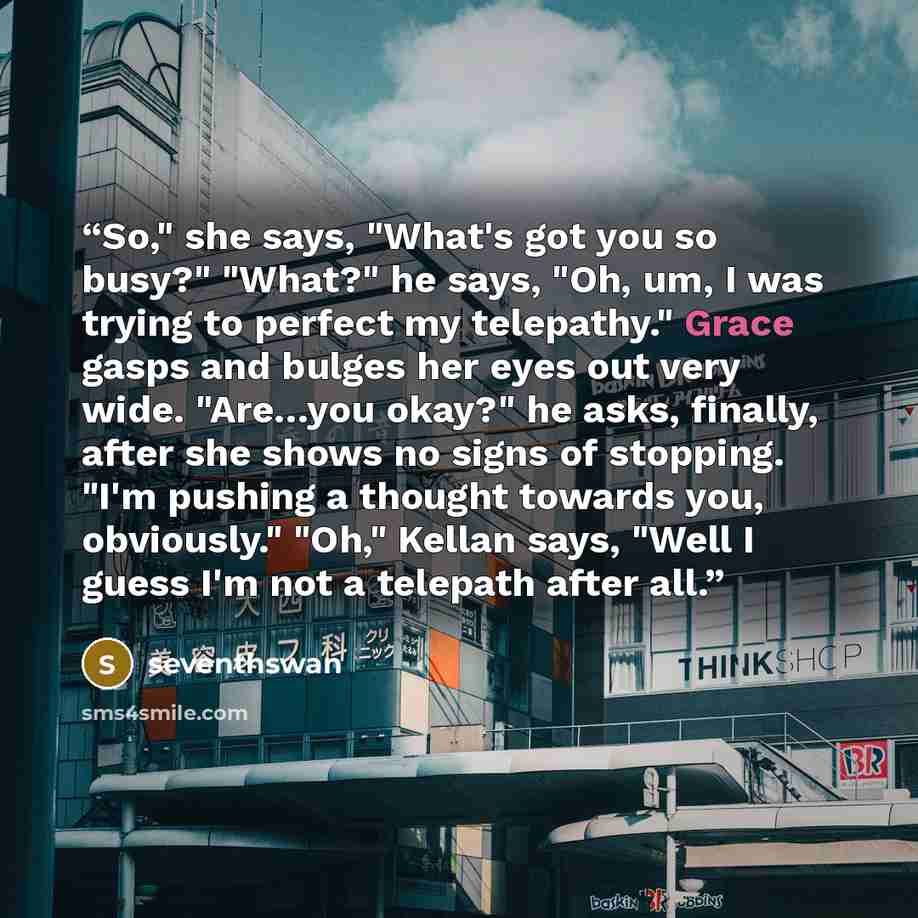 “So," she says, "What's got you so busy?" "What?" he says, "Oh, um, I was trying to perfect my telepathy." Grace gasps and bulges her eyes out very wide. "Are…you okay?" he asks, finally, after she shows no signs of stopping. "I'm pushing a thought towards you, obviously." "Oh," Kellan says, "Well…” quote by seventhswan