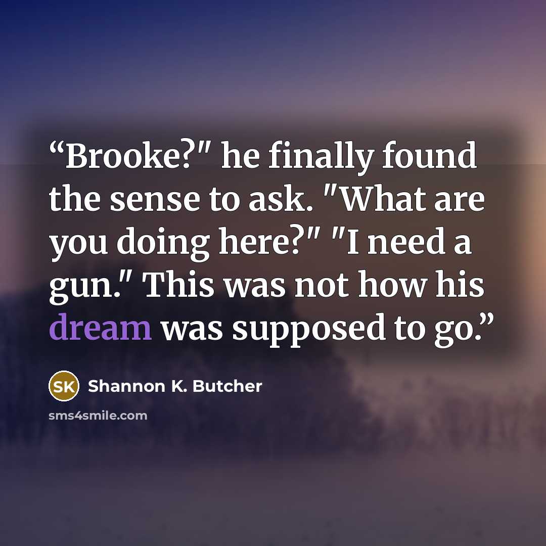 “Brooke?" he finally found the sense to ask. "What are you doing here?" "I need a gun." This was not how his dream was supposed to go.” quote by Shannon K. Butcher
