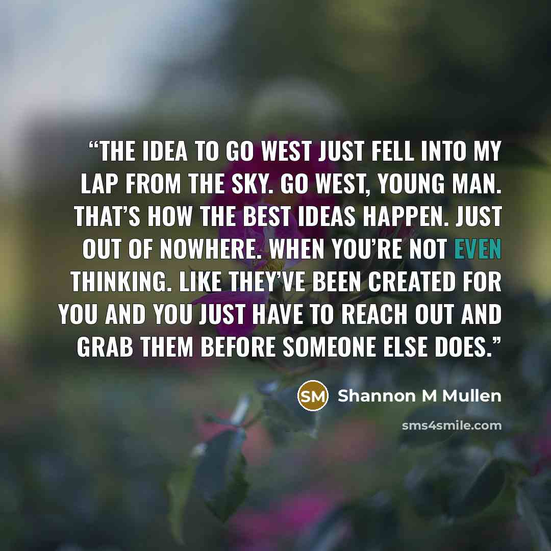 “The idea to go West just fell into my lap from the sky. Go west, young man. That’s how the best ideas happen. Just out of nowhere. When you’re not even thinking. Like they’ve been created for you and you just have to reach out and grab them before someone else does.” quote by Shannon M Mullen
