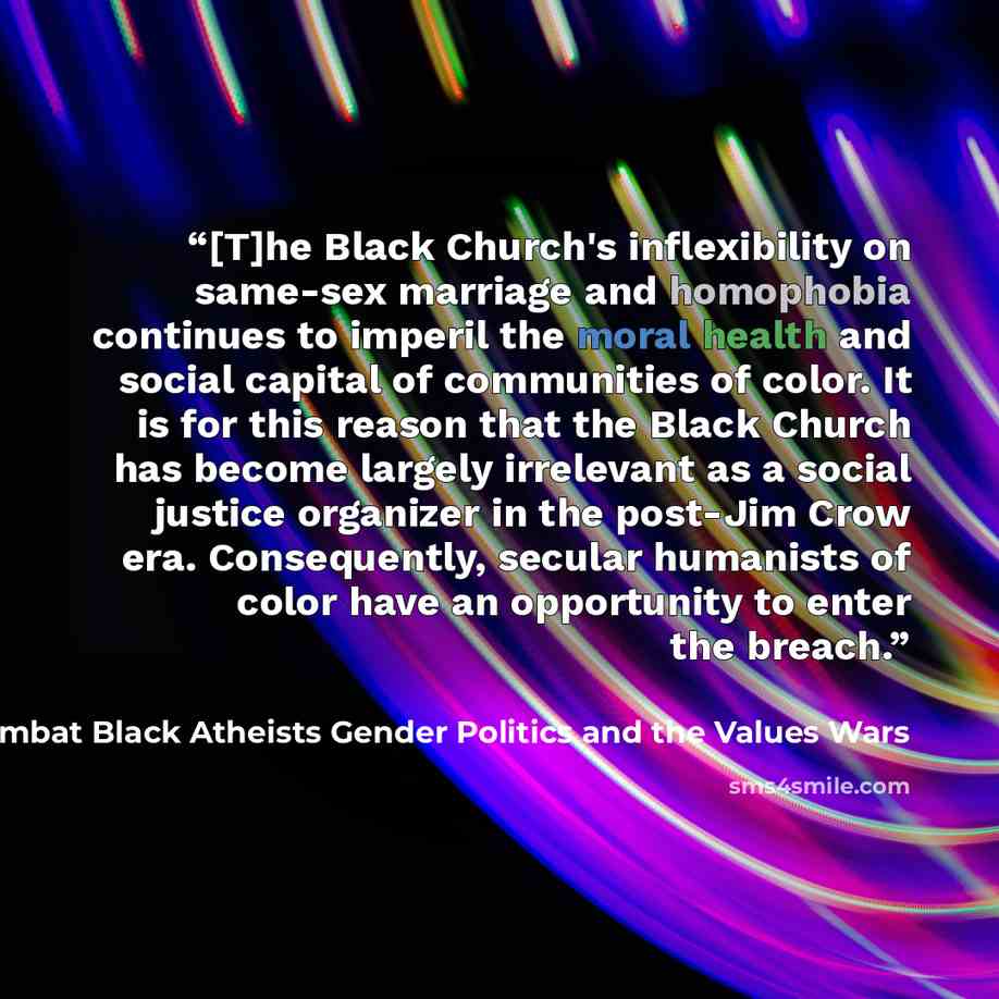 “[T]he Black Church's inflexibility on same-sex marriage and homophobia continues to imperil the moral health and social capital of communities of color. It is for this reason that the Black Church has become largely irrelevant as a social justice organizer in the post-Jim Crow era. Consequently…” quote by Sikivu Hutchinson in Moral Combat Black Atheists Gender Politics and the Values Wars