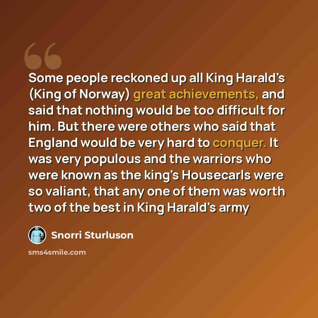 “Some people reckoned up all King Harald's (King of Norway) great achievements, and said that nothing would be too difficult for him. But there were others who said that England would be very hard to conquer. It was very populous and the warriors who were known as the king's Housecarls were so…” quote by Snorri Sturluson