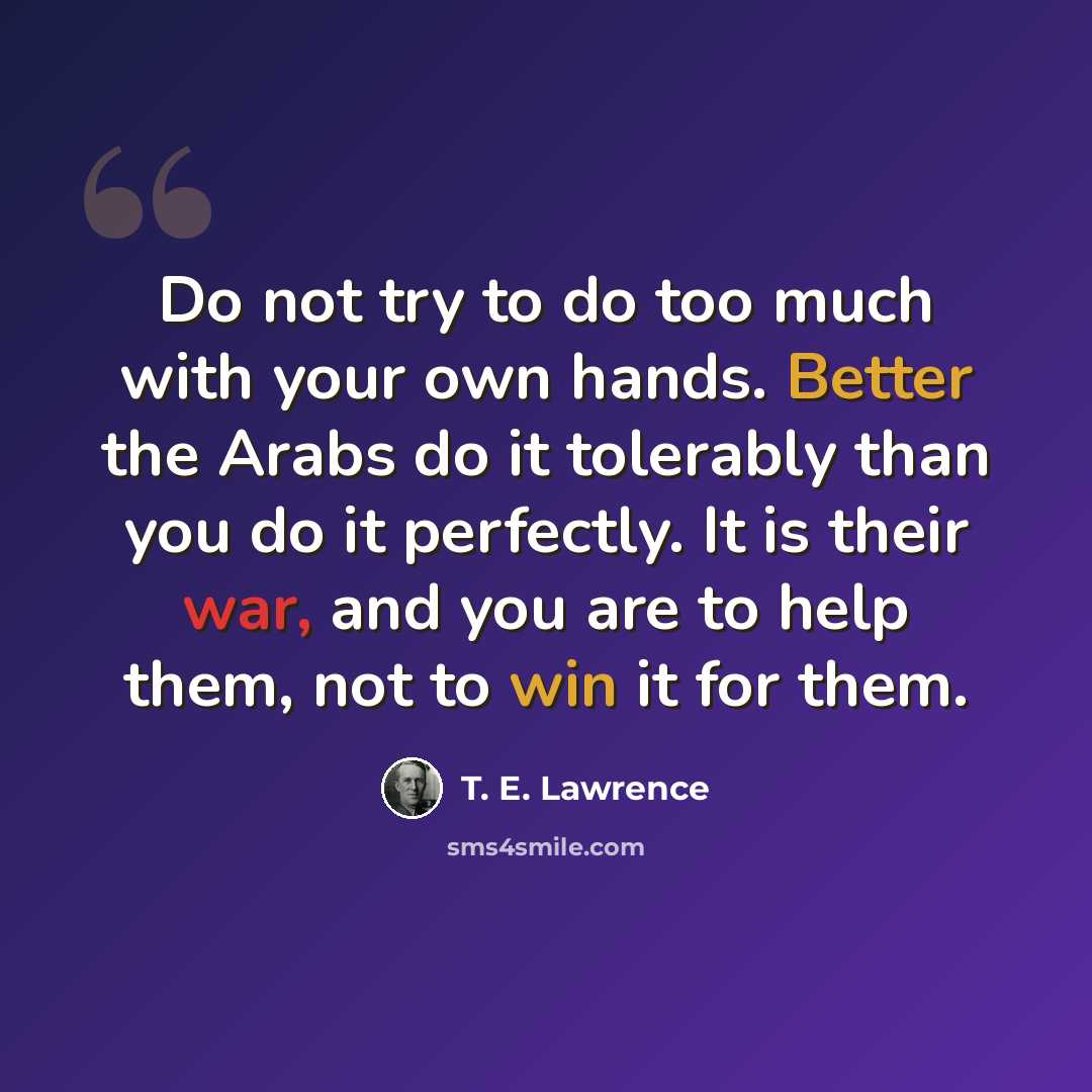 “Do not try to do too much with your own hands. Better the Arabs do it tolerably than you do it perfectly. It is their war, and you are to help them, not to win it for them.” quote by T. E. Lawrence