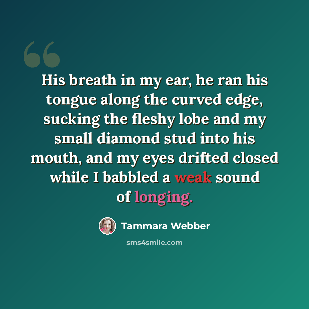 “His breath in my ear, he ran his tongue along the curved edge, sucking the fleshy lobe and my small diamond stud into his mouth, and my eyes drifted closed while I babbled a weak sound of longing.” quote by Tammara Webber