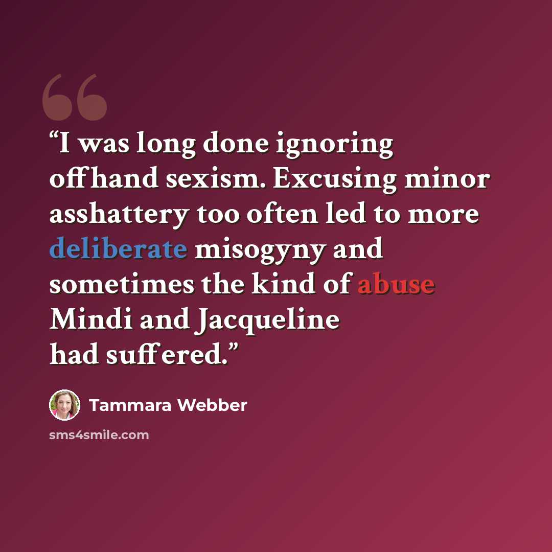 “I was long done ignoring offhand sexism. Excusing minor asshattery too often led to more deliberate misogyny and sometimes the kind of abuse Mindi and Jacqueline had suffered.” quote by Tammara Webber