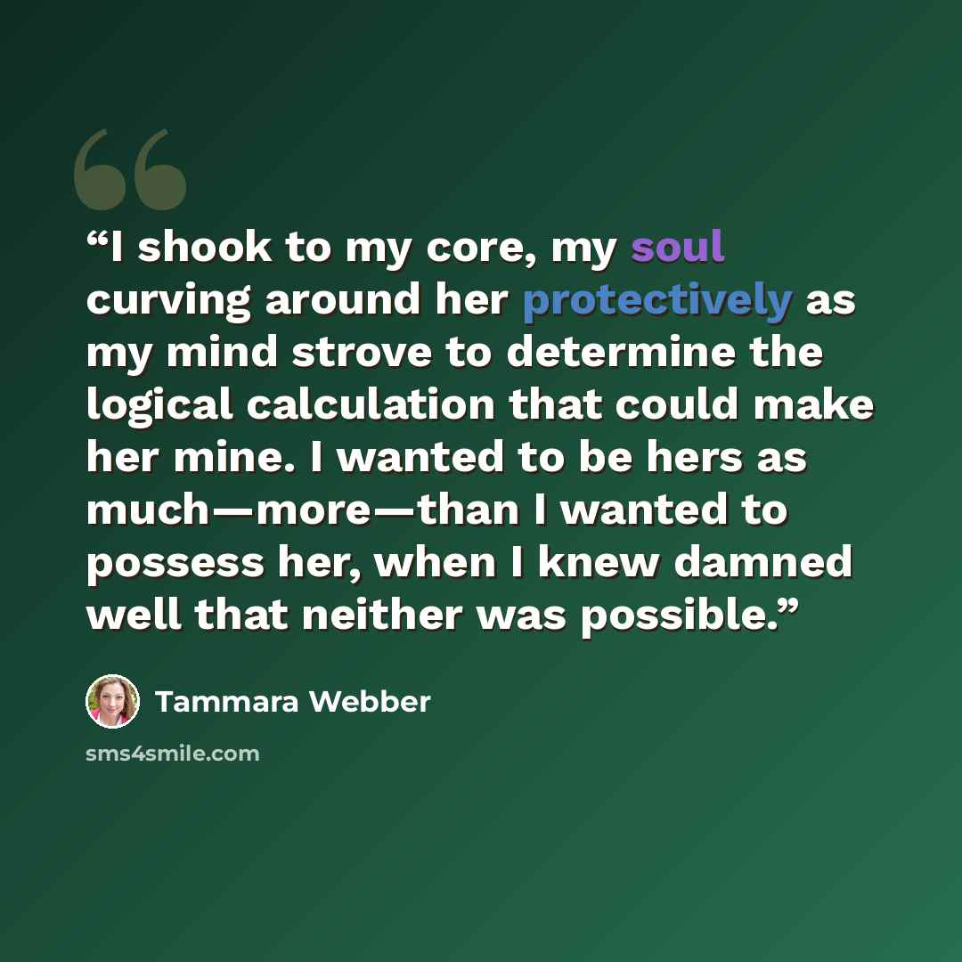 “I shook to my core, my soul curving around her protectively as my mind strove to determine the logical calculation that could make her mine. I wanted to be hers as much—more—than I wanted to possess her, when I knew damned well that neither was possible.” quote by Tammara Webber