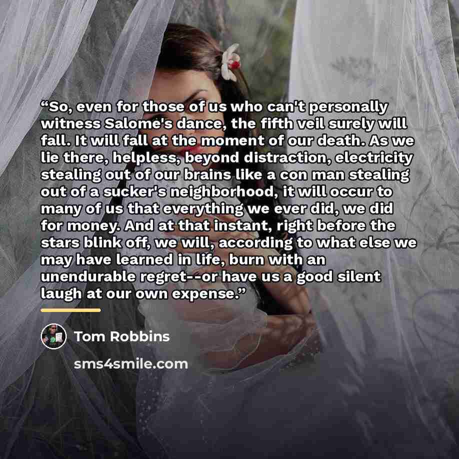 “So, even for those of us who can't personally witness Salome's dance, the fifth veil surely will fall. It will fall at the moment of our death. As we lie there, helpless, beyond distraction, electricity stealing out of our brains like a con man stealing out of a sucker's neighborhood, it will…” quote by Tom Robbins