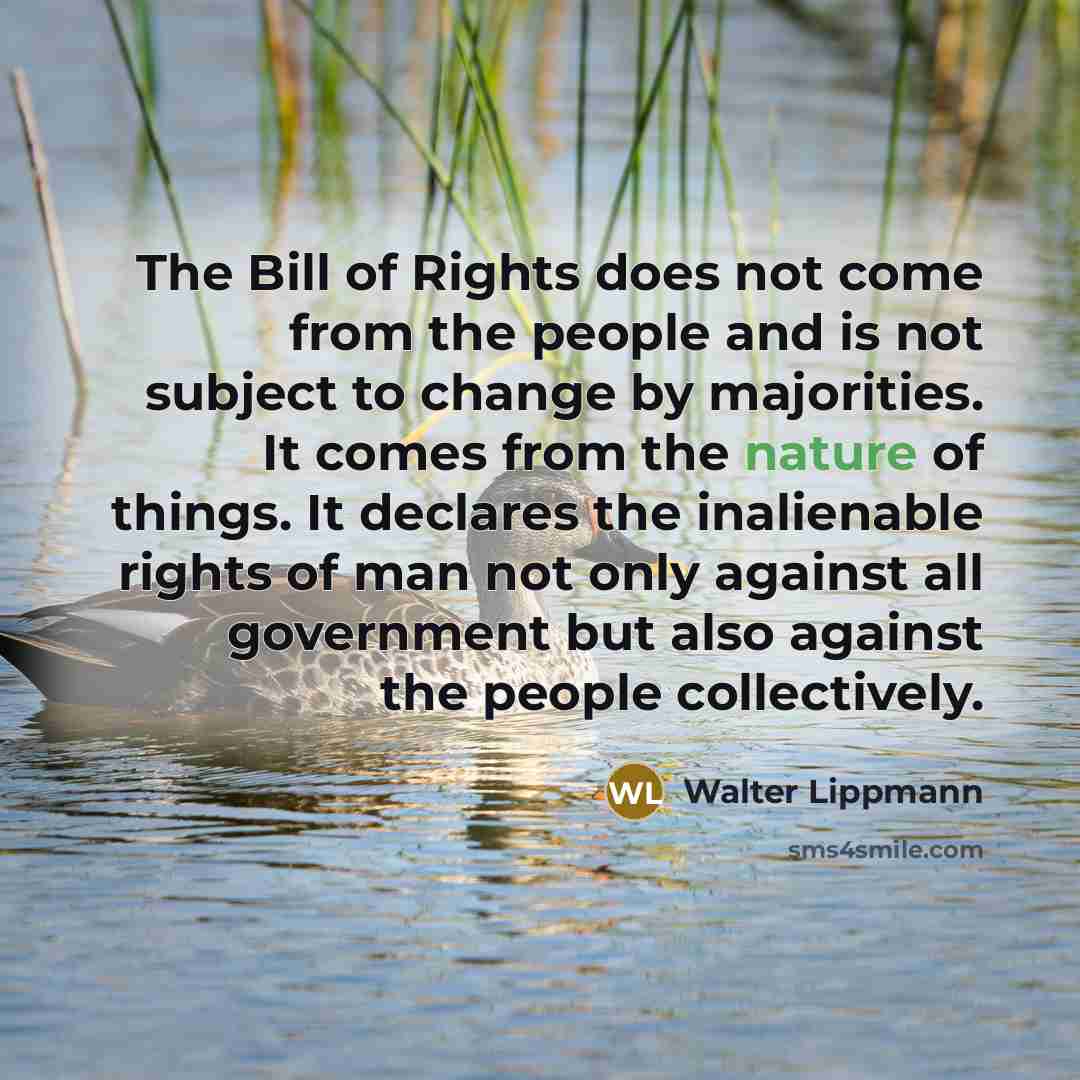 “The Bill of Rights does not come from the people and is not subject to change by majorities. It comes from the nature of things. It declares the inalienable rights of man not only against all government but also against the people collectively.” quote by Walter Lippmann