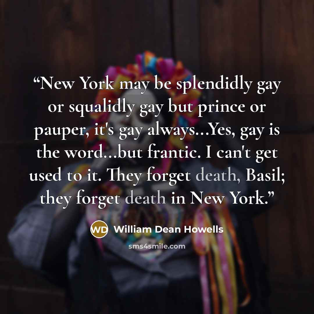 “New York may be splendidly gay or squalidly gay but prince or pauper, it's gay always...Yes, gay is the word...but frantic. I can't get used to it. They forget death, Basil; they forget death in New York.” quote by William Dean Howells