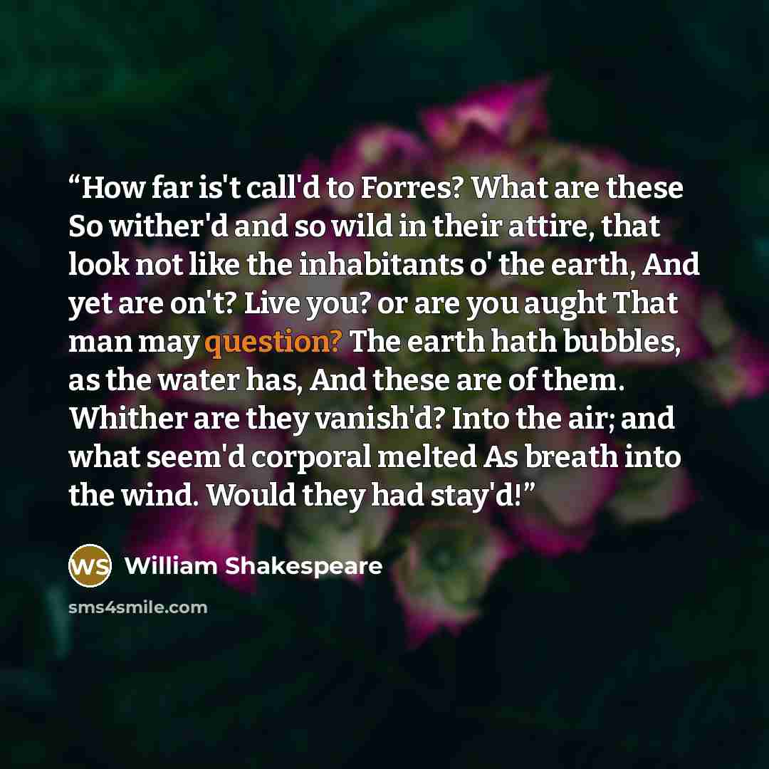 “How far is't call'd to Forres? What are these So wither'd and so wild in their attire, that look not like the inhabitants o' the earth, And yet are on't? Live you? or are you aught That man may question? The earth hath bubbles, as the water has, And these are of them. Whither are they vanish'd?…” quote by William Shakespeare