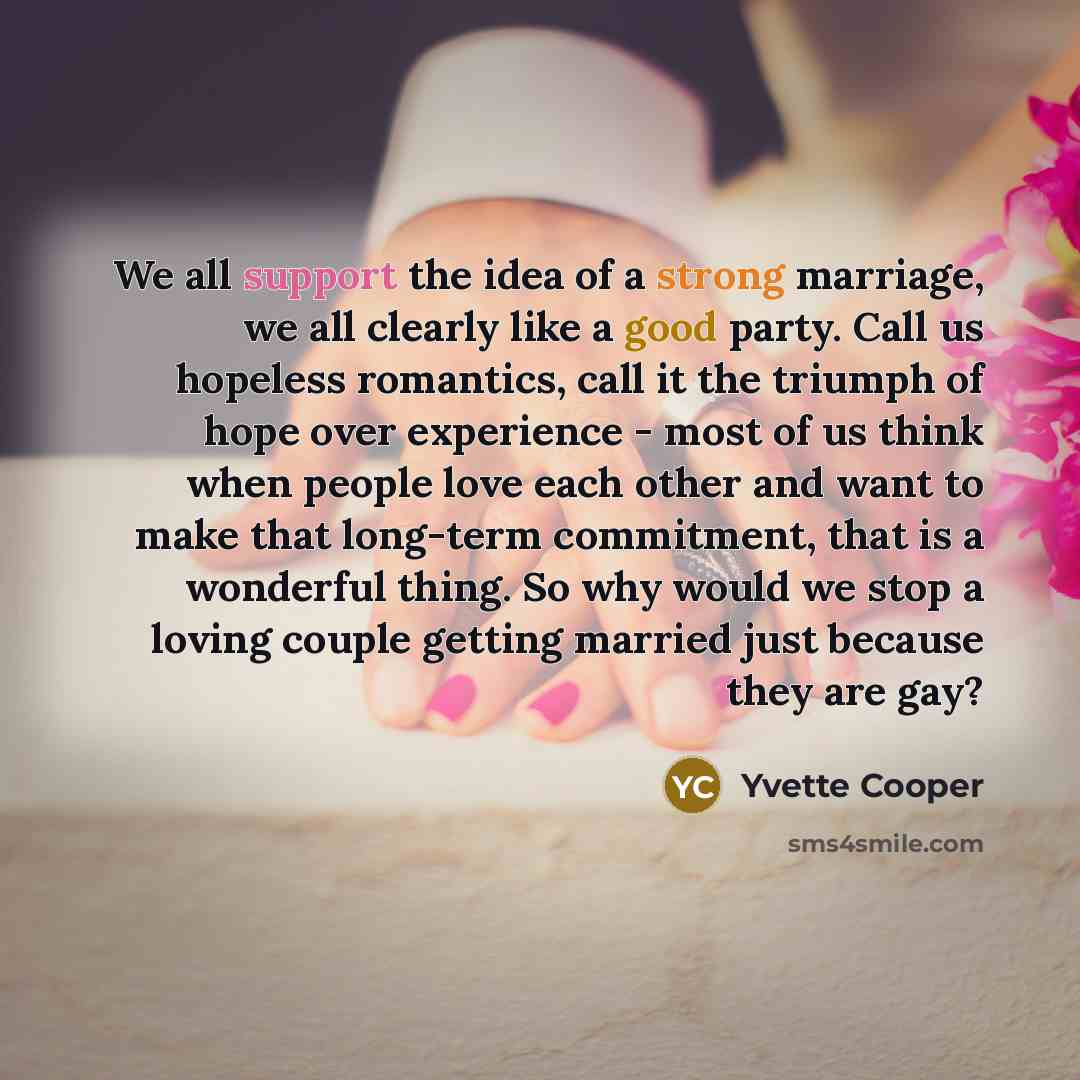 “We all support the idea of a strong marriage, we all clearly like a good party. Call us hopeless romantics, call it the triumph of hope over experience - most of us think when people love each other and want to make that long-term commitment, that is a wonderful thing. So why would we stop a…” quote by Yvette Cooper
